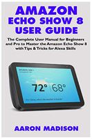 AMAZON ECHO SHOW 8 USER GUIDE: The Complete User Manual for Beginners and Pro to Master the New Amazon Echo Show 8 with Tips & Tricks for Alexa Skills (Echo Device & Alexa Setup)