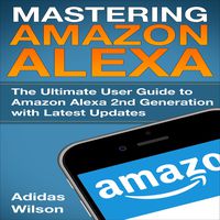 Mastering Amazon Alexa: The Ultimate User Guide to Amazon Alexa 2nd Generation with Latest Updates