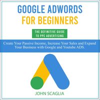 Google AdWords for Beginners: The Definitive Guide to PPC Advertising: Create Your Passive Income, Increase Your Sales, and Expand Your Business with Google and YouTube Ads