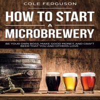 How to Start a Microbrewery: Be Your Own Boss, Make Good Money, and Craft Beer That You and Others Love